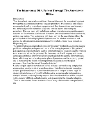 The Importance Of A Patient Through The Anaesthetic
Role...
Introduction
This Anaesthetic case study would describes and discussed the scenario of a patient
through the anaesthetic role of their surgical procedure. It will include and discuss
the anaesthetic safety procedures equipment and drug interventions used to ensure
this particular patients maximum safety and comfort before and during the
procedure. The case study will include pre and peri operative assessment in order to
describe the involvement contribution of various specialties in the holistic care of the
critical care patient. This assignment will focus only on the anaesthetics side of the
procedure but will also highlight the importance of the triad of anaesthesia and
discuss the administration, maintenance and reversal of ... Show more content on
Helpwriting.net ...
The appropriate assessment of patients prior to surgery to identify coexisting medical
problems and to plan peri operative care is of increasing importance. The goals of
peri operative assessment are to identify important medical issues in order to optimise
their treatment, inform the patient of the risks associated with surgery, and ensure
care is provided in an appropriate environment secondly to identify important social
issues which may have a bearing on the planned procedure and the recovery period
and to familiarise the patient with the planned procedure and the hospital
processes.(American Society of Anaesthesiologists)
Clearly the peri operative evaluation should include a careful history and physical
examination, together with structured questions related to the planned procedure.
Simple questions related to exercise tolerance (such as can you climb a flight of
stairs without shortness of breath) will often yield as much useful information as
complex tests of cardiorespiratory reserve. The clinical evaluation will be coupled
with a number of blood and radiological tests to complete the clinical evaluation.
There is considerable debate as to the value of many of the routine tests performed,
and
 