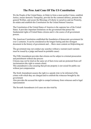 The Pros And Cons Of The US Constitution
We the People of the United States, in Order to form a more perfect Union, establish
Justice, ensure domestic Tranquility, provide for the common defence, promote the
general Welfare, and secure the Blessings of Liberty to ourselves and our Posterity,
do ordain and establish this Constitution for the United Statesof America.
The Constitution of the United States of America is the supreme law of the United
States. It provides important limitations on the government that protect the
fundamental rights of United States citizens and it s the source of all government
powers.
The American Constitution established the foundation of democratic government for
over 2 centuries. It can be considered as the longest lasting and also strongest
document in the history of government and ... Show more content on Helpwriting.net
...
The government may not conduct any searches without a warrant (such warrants
must be issued by a judge and based on probable cause)
The Fifth Amendment provides that citizens not be subject to criminal prosecution
and punishment without due process
Citizens may not be tried on the same set of facts twice and are protected from self
incrimination (the right to remain silent)
This amendment is also ensuring that private property is not seized for public use
without just compensation
The Sixth Amendment assures the right to a speedy trial, to be informed of the
crimes with which they are charged and to confront the witnesses brought by the
government
Also provides the accused the right to compel testimony from witnesses and to legal
representation
The Seventh Amendment civil cases are also tried by
 