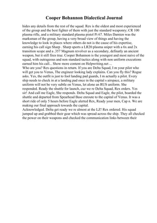 Cooper Bohannon Dialectical Journal
hides any details from the rest of the squad. Rex is the oldest and most experienced
of the group and the best fighter of them with just the standard weaponry; CR 100
plasma rifle, and a military standard plasma pistol Pi 67. Miles Damien was the
marksman of the group, having a very broad view of things and having the
knowledge to look in places where others do not is the cause of his expertise,
earning his call sign Sharp . Sharp sports a LR20 plasma sniper with a 6x and 2x
transition scope and a .357 Magnum revolver as a secondary, definatly an ancient
weapon, but it still fires true. Cooper Bohannon is the youngest and most naive of the
squad, with outrageous and non standard tactics along with non uniform executions
earned him his call... Show more content on Helpwriting.net ...
Who are you? Rex questions in return. If you are Delta Squad, I m your pilot who
will get you to Venus, The engineer looking lady explains. Can you fly this? Rogue
asks. Yes, the outfit is just to fool landing pad guards, I m actually a pilot. Every
ship needs to check in at a landing pad once in the capital s airspace, a military
uniform will not be very subtle on Venus, let alone an RUS uniform. She
responded. Ready the shuttle for launch, cuz we re Delta Squad, Rex orders. Yes
sir! And call me Eagle, She responds. Delta Squad and Eagle, the pilot, boarded the
shuttle and departed from Spearhead Base enroute to the capital of Venus. It was a
short ride of only 5 hours before Eagle alerted Rex, Ready your men, Cap n. We are
making our final approach towards the capital.
Acknowledged. Delta get ready we re almost at the LZ! Rex ordered. His squad
jumped up and grabbed their gear which was spread across the ship. They all checked
the power on their weapons and checked the communication links between their
 