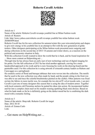Roberto Cavalli Articles
Article no 1
Name of the article: Roberto Cavalli revamps youthful line at Milan Fashion week
Article of: Reuters
Link: http://news.yahoo.com/roberto cavalli revamps youthful line milan fashion week
203005899.html
Roberto Cavalli has for his new collection for autumn/winter this year reinvented prints and shapes
to give new energy in his youthful line in an attempt to flirt with the new generation of globe
trotters. Other designers participating at the Milan fashion week presented more outgoing and
daring collections on the second day of 2013 14 autumn and winter shows, as a reaction on the
political and economic situation in Italy.
With this collection Cavalli wanted to show the world that he is back, and he found inspiration for
... Show more content on Helpwriting.net ...
Through time he has always been an early user of new technology and use of digital imaging for
his prints. For the fall collection of 2013 he has tried another approach, craving for a more
handcrafted approach to his work and he is now focusing his work on the drawing board and the
painterВґs easel. For this collection he is using artwork of sixteenth century leaders as Rubens and
Caravaggio as a springboard.
He created a series of floral and baroque tableaux that were woven into the collection. The motifs
that he used in the new collection was often made by hand, and the people sitting in the front row
was able to see and trace the colorful brushstrokes painted on the clothes. Other patterns was fixed
on/into the fabrics in more tactile was, for example the two devorГЁ velvet tuxedo suits. ( see pic)
Cavalli is just one of many designers this season that is using the idea of modern armor. Together
with local centuries old Florentine ateliers he putted his ideas into action. He incorporated leather
and fur into a complex chain mail on his models wearing sparkling black mini dresses. Based on
what his hade made so far he is definitely going on the darker mood but he is combining the dark
mood with a romantic feeling.
Article no 3
Name of the article: Shop talk: Roberto Cavalli for target
Date: 2012 30 10
Article of: Emma Ciufo
Link:
... Get more on HelpWriting.net ...
 