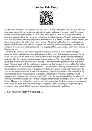 Au Bon Pain Essay
Au Bon Pain opened its first up scale fast food cafГ© in 1977. Since that time, Au Bon Pain has
grown at a successful pace within the quick food service industry. It presently has 230 company
owned and franchised restaurants in the US and Asia. Back in 1986, the management of the
company recognized that they were not performing as effectively and efficiently as they planned
with over 11 years of operating experience. Furthermore, Ron Shaich, Au Bon Pains co founder, felt
the company was in the midst of a cycle of failure . Attracting and finding new employees was
becoming difficult on the staff level of operations. Pleasing and keeping manager qualified and
dedicated professionals was becoming an even larger problem. As a result,... Show more content on
Helpwriting.net ...
They have the ability to take this ownership and make it their own. Many of the managers
promoted to this level of ownership will accept it willingly and find acceptable solutions for the
issues that arise. On the other hand, some will not be able to adjust quickly enough to the roles
undertaken by the changing circumstances they are placed in. They may not be able to fulfill the
agility that arises within the quick food industry. The demands brought before them may be too
great. They are faced with the challenge of reorganizing their thought process and further finding
ways to enhance the environment around them. They are at risk of losing their motivation and at
the same time losing their sense of direction. The Partner/Manager program also diminishes the
value of open communication. Communication is an essential ingredient in all relationships. By
instituting the district managers roles as coaches, rather than as policemen and they would
supervise 8 to 10 stores rather than the traditional 3 or 4 , the program is deluding the vision of
working together to succeed. The Partner/Managers are missing a meaningful piece of the pie. The
Partner/Managers are losing the experience and information that the district managers possess and
could share if a more inclusive relationship is integrated. While doubling the responsibility of
overseeing more stores, district managers lose contact with the individual store
... Get more on HelpWriting.net ...
 