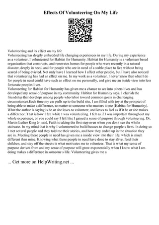Effects Of Volunteering On My Life
Volunteering and its effect on my life
Volunteering has deeply embedded life changing experiences in my life. During my experience
as a volunteer, I volunteered for Habitat for Humanity. Habitat for Humanity is a volunteer based
organization that constructs, and renovates homes for people who were recently in a natural
disaster, deeply in need, and for people who are in need of a stable place to live without being
scared of being evicted. Not only have I learned how I affect other people, but I have also noticed
that volunteering has had an effect on me. In my work as a volunteer, I never knew that what I do
for people in need could have such an effect on me personally, and give me an inside view into less
fortunate peoples lives.
Volunteering for Habitat for Humanity has given me a chance to see into others lives and has
developed my sense of purpose in my community. Habitat for Humanity says, I cherish the
friendship that develops among people who labor toward common goals in challenging
circumstances.Each time my car pulls up to the build site, I am filled with joy at the prospect of
being able to make a difference, to matter to someone who matters to me (Habitat for Humanity).
What the author is saying is he or she loves to volunteer, and loves to feel as if it he or she makes
a difference. That is how I felt while I was volunteering. I felt as if I was important throughout my
whole experience, or you could say I felt like I gained a sense of purpose through volunteering. Dr.
Martin Luther King Jr. said, Faith is taking the first step even when you don t see the whole
staircase. In my mind that is why I volunteered to build houses to change people s lives. In doing so
I met several people and they told me their stories, and how they ended up in the situation they
are in. Meeting these people in need has given me a inside view into their life, which is much
different than mine. Knowing what these people in need have done to stay alive, feed their
children, and stay off the streets is what motivates me to volunteer. That is what my sense of
purpose derives from and my sense of purpose will grow exponentially when I know what I am
doing makes a difference in someone s life. Volunteering gives me a
... Get more on HelpWriting.net ...
 