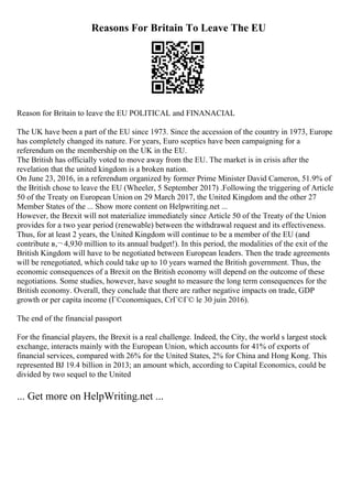Reasons For Britain To Leave The EU
Reason for Britain to leave the EU POLITICAL and FINANACIAL
The UK have been a part of the EU since 1973. Since the accession of the country in 1973, Europe
has completely changed its nature. For years, Euro sceptics have been campaigning for a
referendum on the membership on the UK in the EU.
The British has officially voted to move away from the EU. The market is in crisis after the
revelation that the united kingdom is a broken nation.
On June 23, 2016, in a referendum organized by former Prime Minister David Cameron, 51.9% of
the British chose to leave the EU (Wheeler, 5 September 2017) .Following the triggering of Article
50 of the Treaty on European Union on 29 March 2017, the United Kingdom and the other 27
Member States of the ... Show more content on Helpwriting.net ...
However, the Brexit will not materialize immediately since Article 50 of the Treaty of the Union
provides for a two year period (renewable) between the withdrawal request and its effectiveness.
Thus, for at least 2 years, the United Kingdom will continue to be a member of the EU (and
contribute в‚¬ 4,930 million to its annual budget!). In this period, the modalities of the exit of the
British Kingdom will have to be negotiated between European leaders. Then the trade agreements
will be renegotiated, which could take up to 10 years warned the British government. Thus, the
economic consequences of a Brexit on the British economy will depend on the outcome of these
negotiations. Some studies, however, have sought to measure the long term consequences for the
British economy. Overall, they conclude that there are rather negative impacts on trade, GDP
growth or per capita income (Г©conomiques, CrГ©Г© le 30 juin 2016).
The end of the financial passport
For the financial players, the Brexit is a real challenge. Indeed, the City, the world s largest stock
exchange, interacts mainly with the European Union, which accounts for 41% of exports of
financial services, compared with 26% for the United States, 2% for China and Hong Kong. This
represented ВЈ 19.4 billion in 2013; an amount which, according to Capital Economics, could be
divided by two sequel to the United
... Get more on HelpWriting.net ...
 