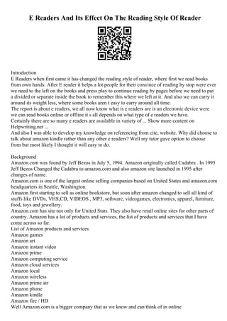 E Readers And Its Effect On The Reading Style Of Reader
Introduction
E Readers when first came it has changed the reading style of reader, where first we read books
from own hands. After E reader it helps a lot people for their convince of reading by stop were ever
we need to the left on the books and press play to continue reading by pages before we need to put
a divided or separate inside the book to remember this where we left at it. And also we can carry it
around its weight less, where some books aren t easy to carry around all time.
The report is about e readers, we all now know what is e readers are is an electronic device were
we can read books online or offline it s all depends on what type of e readers we have.
Certainly there are so many e readers are available in variety of ... Show more content on
Helpwriting.net ...
And also I was able to develop my knowledge on referencing from cite, website. Why did choose to
talk about amazon kindle rather than any other e readers? Well my tutor gave option to choose
from but most likely I thought it will easy to do.
Background
Amazon.com was found by Jeff Bezos in July 5, 1994. Amazon originally called Cadabra . In 1995
Jeff Bezos Changed the Cadabra to amazon.com and also amazon site launched in 1995 after
changes of name.
Amazon.com is one of the largest online selling companies based on United States and amazon.com
headquarters in Seattle, Washington.
Amazon first starting to sell as online bookstore, but soon after amazon changed to sell all kind of
stuffs like DVDs, VHS,CD, VIDEOS , MP3, software, videogames, electronics, apparel, furniture,
food, toys and jewellery.
Amazon.com has site not only for United Stats. They also have retail online sites for other parts of
country. Amazon has a lot of products and services, the list of products and services that I have
come across so far.
List of Amazon products and services
Amazon games
Amazon art
Amazon instant video
Amazon prime
Amazon computing service
Amazon cloud services
Amazon local
Amazon wireless
Amazon prime air
Amazon phone
Amazon kindle
Amazon fire / HD
Well Amazon.com is a bigger company that as we know and can think of in online
 