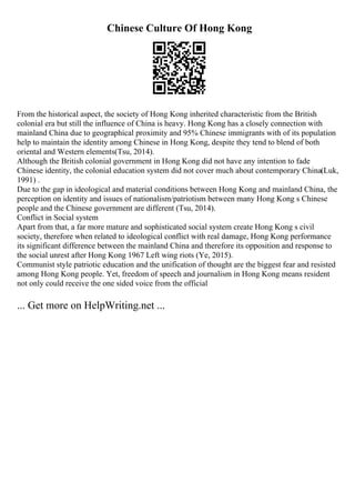 Chinese Culture Of Hong Kong
From the historical aspect, the society of Hong Kong inherited characteristic from the British
colonial era but still the influence of China is heavy. Hong Kong has a closely connection with
mainland China due to geographical proximity and 95% Chinese immigrants with of its population
help to maintain the identity among Chinese in Hong Kong, despite they tend to blend of both
oriental and Western elements(Tsu, 2014).
Although the British colonial government in Hong Kong did not have any intention to fade
Chinese identity, the colonial education system did not cover much about contemporary China(Luk,
1991) .
Due to the gap in ideological and material conditions between Hong Kong and mainland China, the
perception on identity and issues of nationalism/patriotism between many Hong Kong s Chinese
people and the Chinese government are different (Tsu, 2014).
Conflict in Social system
Apart from that, a far more mature and sophisticated social system create Hong Kong s civil
society, therefore when related to ideological conflict with real damage, Hong Kong performance
its significant difference between the mainland China and therefore its opposition and response to
the social unrest after Hong Kong 1967 Left wing riots (Ye, 2015).
Communist style patriotic education and the unification of thought are the biggest fear and resisted
among Hong Kong people. Yet, freedom of speech and journalism in Hong Kong means resident
not only could receive the one sided voice from the official
... Get more on HelpWriting.net ...
 