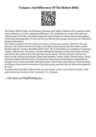 Compare And Differences Of The Hebrew Bible
The Hebrew Bible (Tanak), the Protestant Christian, and Catholic Orthodox Old Testaments share
many similarities, as well as significant differences. The similarities are simple: they each start
with the same five books, and contain largely the same writings of wisdom, history and prophecy.
In the following paragraphs, I ll focus on the ways that the three groups sacred texts are different in
structure and purpose.
The Tanak is named for the first letters of its three its three main sections: Torah, Nevi im, and
Ketuvim. The Torah is the first five books of the Bible, each named for the first words in them:
Bereshit, Shemot, Vayikra, Bamidbar and D varim. The Torah (Hebrew for guidance or instruction
) begins with the story of Creation, continues through the formation of the twelve tribes of Israel,
and outlines the system of laws that organizes Jewish society. The next section is the Nevi im,
which are the writings involving the former latter prophets: Joshua, Judges, Samuel, Kings, Isaiah,
Jeremiah, Ezekiel, and The Twelve. Overall, these books discuss and attempt to understand the
struggles exile of Israel and Judah. The third section of the Tanak is the Ketuvim, which translates
as writings, which focus on restoration of the ideal society and what life was like for the people of
the time.
In ancient times, the order of these books was not at issue, as they were written on scrolls. After
codex books were invented in the 1st century C.E., it became
... Get more on HelpWriting.net ...
 