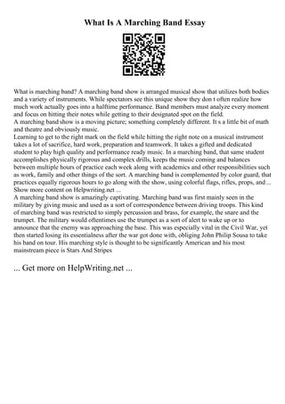 What Is A Marching Band Essay
What is marching band? A marching band show is arranged musical show that utilizes both bodies
and a variety of instruments. While spectators see this unique show they don t often realize how
much work actually goes into a halftime performance. Band members must analyze every moment
and focus on hitting their notes while getting to their designated spot on the field.
A marching band show is a moving picture; something completely different. It s a little bit of math
and theatre and obviously music.
Learning to get to the right mark on the field while hitting the right note on a musical instrument
takes a lot of sacrifice, hard work, preparation and teamwork. It takes a gifted and dedicated
student to play high quality and performance ready music. In a marching band, that same student
accomplishes physically rigorous and complex drills, keeps the music coming and balances
between multiple hours of practice each week along with academics and other responsibilities such
as work, family and other things of the sort. A marching band is complemented by color guard, that
practices equally rigorous hours to go along with the show, using colorful flags, rifles, props, and ...
Show more content on Helpwriting.net ...
A marching band show is amazingly captivating. Marching band was first mainly seen in the
military by giving music and used as a sort of correspondence between driving troops. This kind
of marching band was restricted to simply percussion and brass, for example, the snare and the
trumpet. The military would oftentimes use the trumpet as a sort of alert to wake up or to
announce that the enemy was approaching the base. This was especially vital in the Civil War, yet
then started losing its essentialness after the war got done with, obliging John Philip Sousa to take
his band on tour. His marching style is thought to be significantly American and his most
mainstream piece is Stars And Stripes
... Get more on HelpWriting.net ...
 