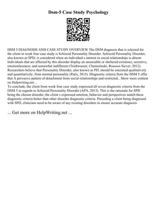 Dsm-5 Case Study Psychology
DSM 5 DIAGNOSIS AND CASE STUDY OVERVIEW The DSM diagnosis that is selected for
the client in week four case study is Schizoid Personality Disorder. Schizoid Personality Disorder,
also known as SPD; is considered when an individual s interest in social relationships is absent.
Individuals that are affected by this disorder display an unsociable or sheltered existence, secretive,
emotionlessness, and somewhat indifferent (Triebwasser, Chemerinski, Roussos Siever, 2012).
Researchers believe that Personality Disorder, also known as PD, should be esteemed qualitatively
and quantitatively, from normal personality (Paris, 2015). Diagnostic criteria from the DSM 5 offer
that A pervasive pattern of detachment from social relationships and restricted... Show more content
on Helpwriting.net ...
To conclude, the client from week four case study expressed all seven diagnostic criteria from the
DSM 5 in regards to Schizoid Personality Disorder (APA, 2013). This is the rationale for SPD
being the chosen disorder, the client s expressed emotion, behavior and perspectives match these
diagnostic criteria better than other disorder diagnostic criteria. Preceding a client being diagnosed
with SPD, clinicians need to be aware of any existing disorders to ensure accurate diagnosis
... Get more on HelpWriting.net ...
 