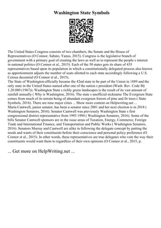Washington State Symbols
The United States Congress consists of two chambers; the Senate and the House of
Representatives (O Connor, Sabato, Yanus, 2015). Congress is the legislative branch of
government with a primary goal of creating the laws as well as to represent the people s interest
in national politics (O Connor et al., 2015). Each of the 50 states gets its share of 435
representatives based upon its population in which a constitutionally delegated process also known
as apportionment adjusts the number of seats allotted to each state accordingly following a U.S.
Census decennial (O Connor et al., 2015).
The State of Washington officially became the 42nd state to be part of the Union in 1889 and the
only state in the United States named after one of the nation s president (Wash. Rev. Code В§
1.20.080 (1967)). Washington State s richly green landscapes is the result of its vast amount of
rainfall annually ( Why is Washington, 2016). The state s unofficial nickname The Evergreen State
comes from much of its terrain being of abundant evergreen forests of pine and fir trees ( State
Symbols, 2016). There are nine major cities ... Show more content on Helpwriting.net ...
Maria Cantwell, junior senator, has been a senator since 2001 and her next election is in 2018 (
Washington Senators, 2016). Senator Cantwell was previously Washington State s first
congressional district representative from 1993 1994 ( Washington Senators, 2016). Some of the
bills Senator Cantwell sponsors are in the issue areas of Taxation, Energy, Commerce, Foreign
Trade and International Finance, and Transportation and Public Works ( Washington Senators,
2016). Senators Murray and Cantwell are alike in following the delegate concept by putting the
needs and wants of their constituents before their conscience and personal policy preference (O
Connor et al., 2015). In other words, these representatives are true delegates who vote the way their
constituents would want them to regardless of their own opinions (O Connor et al., 2015, p.
... Get more on HelpWriting.net ...
 
