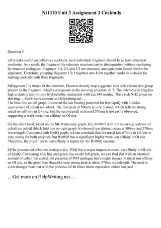 Nt1310 Unit 3 Assignment 3 Cocktails
Question 3.
a)To make useful and effective cocktails, each individual fragment should have least structural
similarity. As a result, the fragment fits substrate structure can be distinguished without confusing
by structure analogues. Fragment 1/4, 2/6 and 3/5 are structural analogue pairs hence need to be
separated. Therefore, grouping fragment 1/2/3 together and 4/5/6 together could be a choice for
making cocktails with three fragments.
b)Fragment 7 is shown in the structure. Electron density map suggested two bulk electro rich group
present in the fragment, which corresponds to the two ring structure on 7. The heterocyclic ring has
high e density and forms a hydrophobic interaction with Leu144 residue. The e rich NH2 group on
this ring ... Show more content on Helpwriting.net ...
The blue line on left graph illustrated the ion binding potential for free GpdQ with 2 molar
equivalence of cobalt ion added. The first peak at 500nm is very distinct, which reflects strong
metal ion affinity in О± site; but the second peak at around 570nm is not easily observed,
suggesting a week metal ion affinity on ОІ site.
On the other hand, based on the MCD intensity graph, free Rv0805 with 2.5 molar equivalence of
cobalt ion added (black fold line on right graph A) showed two distinct peaks at 500nm and 570nm
wavelength. Compared with GpdQ graph, we can conclude that the metal ion affinity in О± site is
very strong for both enzymes, but Rv0805 has a significant higher metal ion affinity in ОІ site.
Therefore, the overall metal ion affinity is higher for the Rv0805 enzyme.
b)The presence of substrate analogue (i.e. PO4) has a major impact on metal ion affinity in ОІ site
of GpdQ. Comparing blue line and green line on the left graph, we can find that with an identical
amount of cobalt ion added, the presence of PO4 analogue has a major impact on metal ion affinity
on ОІ site, as the green line showed a very strong peak at about 570nm wavelength. The peak is
even stronger than that with the presence of 40 times molar equivalent cobalt ion (red
... Get more on HelpWriting.net ...
 