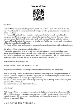 Farmer s Mixes
Our Roots
Farmer s Mixes was created to bring organic, non GMO cocktail blends to the market. It is the
heart of our farmer to consumer commitment. Straight from the garden, farmer s mixes becomes
farmer s cocktails.
The Farmer s Mixes family has been in the hospitality industry for over 30 years. Their love of
wholesome and delicious recipes comes naturally having span from Vienna, Cuba and Miami.
Moments around the table with family and friends while enjoying libations led to the creation of
Farmer s Mixes. For a taste that s as good as it makes you feel, Farmer s Mixes small batch mixery
is Miami produced and bottled locally.
Try Farmer s Mixes today and experience a completely rich and natural taste with our line of mixes.
Our Mixes ... Show more content on Helpwriting.net ...
This martini is a precious blend of sweet, spicy and hearty flavors. Ingredients include agave
nectar, brewed black mint ice tea, organic ginger juice (citric acid), organic tomato juice, freshly
squeezed lemon and lime juice, scotch bonnet peppers, vanilla and salt. This mix may be enjoyed
with either tequila or mescal. Be sure to add equal parts Farmer s Martini mix.
Shake before use. Keep refrigerated.
Straight from the Garden, and Into Your Cocktail.
We perfected our Farmer s Mixes so you can enjoy them as a healthy bottled beverage.
Want to kick it up a notch? All of our mixes are intended to compliment your preferred spirits or
cocktail. Our mixes are packed with all the ingredients you need to recreate your favorite drink of
choice; all you need to do is add a spirit of your choice.
Our line of blends makes a great addition to your holiday and celebratory events. It makes a great
gift for cocktail enthusiasts.
Get your drink on, and join the fresh revolution.
Let s Partner!
With Farmer s Mixes power packed combinations stocked at your bar or establishment you ll be
able to brighten up your beverage program and make a positive impact on your bottom line. Our
cocktail mixes provide our partners with efficiency, nutrition and great taste. It s the turnkey
solution to your trendy drink
... Get more on HelpWriting.net ...
 