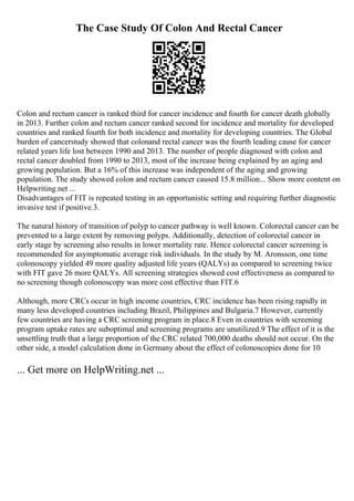 The Case Study Of Colon And Rectal Cancer
Colon and rectum cancer is ranked third for cancer incidence and fourth for cancer death globally
in 2013. Further colon and rectum cancer ranked second for incidence and mortality for developed
countries and ranked fourth for both incidence and mortality for developing countries. The Global
burden of cancerstudy showed that colonand rectal cancer was the fourth leading cause for cancer
related years life lost between 1990 and 2013. The number of people diagnosed with colon and
rectal cancer doubled from 1990 to 2013, most of the increase being explained by an aging and
growing population. But a 16% of this increase was independent of the aging and growing
population. The study showed colon and rectum cancer caused 15.8 million... Show more content on
Helpwriting.net ...
Disadvantages of FIT is repeated testing in an opportunistic setting and requiring further diagnostic
invasive test if positive.3.
The natural history of transition of polyp to cancer pathway is well known. Colorectal cancer can be
prevented to a large extent by removing polyps. Additionally, detection of colorectal cancer in
early stage by screening also results in lower mortality rate. Hence colorectal cancer screening is
recommended for asymptomatic average risk individuals. In the study by M. Aronsson, one time
colonoscopy yielded 49 more quality adjusted life years (QALYs) as compared to screening twice
with FIT gave 26 more QALYs. All screening strategies showed cost effectiveness as compared to
no screening though colonoscopy was more cost effective than FIT.6
Although, more CRCs occur in high income countries, CRC incidence has been rising rapidly in
many less developed countries including Brazil, Philippines and Bulgaria.7 However, currently
few countries are having a CRC screening program in place.8 Even in countries with screening
program uptake rates are suboptimal and screening programs are unutilized.9 The effect of it is the
unsettling truth that a large proportion of the CRC related 700,000 deaths should not occur. On the
other side, a model calculation done in Germany about the effect of colonoscopies done for 10
... Get more on HelpWriting.net ...
 