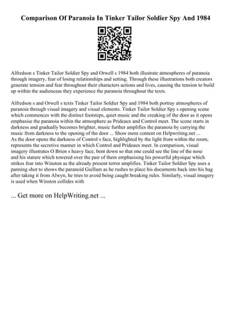 Comparison Of Paranoia In Tinker Tailor Soldier Spy And 1984
Alfredson s Tinker Tailor Soldier Spy and Orwell s 1984 both illustrate atmospheres of paranoia
through imagery, fear of losing relationships and setting. Through these illustrations both creators
generate tension and fear throughout their characters actions and lives, causing the tension to build
up within the audienceas they experience the paranoia throughout the texts.
Alfredson s and Orwell s texts Tinker Tailor Soldier Spy and 1984 both portray atmospheres of
paranoia through visual imagery and visual elements. Tinker Tailor Soldier Spy s opening scene
which commences with the distinct footsteps, quiet music and the creaking of the door as it opens
emphasise the paranoia within the atmosphere as Prideaux and Control meet. The scene starts in
darkness and gradually becomes brighter, music further amplifies the paranoia by carrying the
music from darkness to the opening of the door ... Show more content on Helpwriting.net ...
As the door opens the darkness of Control s face, highlighted by the light from within the room,
represents the secretive manner in which Control and Prideaux meet. In comparison, visual
imagery illustrates O Brien s heavy face, bent down so that one could see the line of the nose
and his stature which towered over the pair of them emphasising his powerful physique which
strikes fear into Winston as the already present terror amplifies. Tinker Tailor Soldier Spy uses a
panning shot to shows the paranoid Guillam as he rushes to place his documents back into his bag
after taking it from Alwyn, he tries to avoid being caught breaking rules. Similarly, visual imagery
is used when Winston collides with
... Get more on HelpWriting.net ...
 