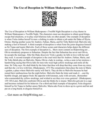 The Use of Deception in William Shakespeare s Twelfth...
The Use of Deception in William Shakespeare s Twelfth Night Deception is a key theme in
William Shakespeare s Twelfth Night. The characters must use deception to obtain good things,
escape bad situations, or to play cruel hilarious ticks on other people. One example of deception
is when Viola clothes herself in men s clothing in order to obtain a job under the Duke of Illyria,
Orsino. During another scene Sir Andrew, Fabian, Maria, and Sir Toby Belch trick Malvolio into
making a fool of himself. A third example of deception is when Feste the jester disguises himself
as Sir Topas and taunts Malvolio. Each of these scenes and characters helps depict the different
uses of deception. The first example of deception is... Show more content on Helpwriting.net ...
Olivia mistakenly proposes to Sebastian. Despite the fact that Sebastian has never met Olivia,
he accepts the marriage. After the Duke discovers Viola s gender, he falls in love with her and
they wed. A second example of deception is the cruel trick that Sir Andrew, Fabian, Maria, and
Sir Toby Belch play on Malvolio. Maria, Olivia s lady in waiting , writes a note in her mistress s
handwriting saying that Olivia falls for men who wear high yellow stockings and smile all the
time. Sir Toby says: He shall think by the letter that thou wilt drop that they come from my niece,
and that she s in love with him. (Shakespeare, 157) The conspirators then place the note in Maria
s garden, a place where Malvolio surely will find it. They do this to Malvolio because he had
ruined their rambunctious fun the night before. Malvolio finds the letter and reads it: ...cast thy
humble slough, and appear fresh. Be opposite with kinsman, surly with servants...Remember
who commended thy yellow stockings, and wished to see thee ever cross gartered . (Shakespeare,
139 145) Later, Malvolio confronts Olivia and she thinks he is insane. Malvolio gets put in a cage
and becomes isolated for his behavior. Far a third and final example of deception, Feste disguises
himself as Sir Topas to further annoy Malvolio. Maria asks Feste to dress up in a gown and hat and
put on a long beard, to disguise himself as
... Get more on HelpWriting.net ...
 