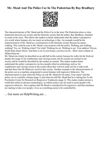 Mr. Mead And The Police Car In The Pedestrian By Ray Bradbury
The characterizations of Mr. Mead and the Police Car in the story The Pedestrian draws a clear
distinction between our society and the futuristic society that the author, Ray Bradbury, intended
to create in his story. This allows the readers to better understand what the author s perspective
of a world where humans rely too much on technology is like. An example would be the
characterization of Mr. Mead as a weird person in the futuristic society because he enjoys
walking. This could be seen in Mr. Mead s conversation with the police, Walking, just walking,
walking? Yes, sir. Walking where? For what? Walking for air. Walking to see. Your address! Eleven
South Saint James Street. And there is air in your house, you have an air... Show more content on
Helpwriting.net ...
Mr. Mead can clearly be described as an odd ball in this society because he walks for the fresh air
despite the usage of Air conditioners and viewing screen, but his actions are normal in our
society and he would be described by the readers as normal. This makes readers better
understand the author s perspective on how people relied on technology such as Air
conditioners and viewing screen to the extent where they will not come out for a walk at all,
and that those like Mr Mead are weird in that society. Another example is the characterization of
the police car as a machine, programed to arrest humans with regressive behaviors. The
characterization is clear when the Police car ask Mr. Mead for his name, Your name? said the
police car in a metallic whisper (page 2) and when he told Mr. Mead that he is taking him To the
Psychiatric Center for Research on Regressive Tendencies (page 2). This makes readers picture a
world that relied on advance technologies, as robotic police cars are used to arrest people with
regressive behavior. Also explains that Mr Mead is considered to be regressive, and that machines
are starting to take over people s lives as everything seems to be controlled by
... Get more on HelpWriting.net ...
 