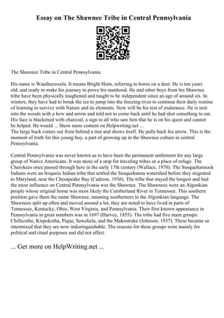 Essay on The Shawnee Tribe in Central Pennsylvania
The Shawnee Tribe in Central Pennsylvania
His name is Wautheeweela. It means Bright Horn, referring to horns on a deer. He is ten years
old, and ready to make his journey to prove his manhood. He and other boys from his Shawnee
tribe have been physically toughened and taught to be independent since an age of around six. In
winters, they have had to break the ice to jump into the freezing river to continue their daily routine
of learning to survive with Nature and its elements. Now will be his test of endurance. He is sent
into the woods with a bow and arrow and told not to come back until he had shot something to eat.
His face is blackened with charcoal, a sign to all who saw him that he is on his quest and cannot
be helped. He would ... Show more content on Helpwriting.net ...
The large buck comes out from behind a tree and shows itself. He pulls back his arrow. This is the
moment of truth for this young boy, a part of growing up in the Shawnee culture in central
Pennsylvania.
Central Pennsylvania was never known as to have been the permanent settlement for any large
group of Native Americans. It was more of a stop for traveling tribes or a place of refuge. The
Cherokees once passed through here in the early 17th century (Wallace, 1970). The Susquehannock
Indians were an Iroquois Indian tribe that settled the Susquehanna watershed before they migrated
to Maryland, near the Chesapeake Bay (Cadzow, 1936). The tribe that stayed the longest and had
the most influence on Central Pennsylvania was the Shawnee. The Shawnees were an Algonkian
people whose original home was most likely the Cumberland River in Tennessee. This southern
position gave them the name Shawnee, meaning southerners in the Algonkian language. The
Shawnees split up often and moved around a lot, they are noted to have lived in parts of
Tennessee, Kentucky, Ohio, West Virginia, and Pennsylvania. Their first known appearance in
Pennsylvania in great numbers was in 1697 (Harvey, 1855). The tribe had five main groups:
Chillicothe, Kispokotha, Pique, Sawekela, and the Makostrake (Johnson, 1937). These became so
intermixed that they are now indistinguishable. The reasons for these groups were mainly for
political and ritual purposes and did not affect
... Get more on HelpWriting.net ...
 
