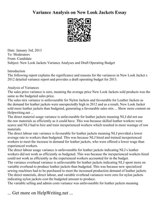 Variance Analysis on New Look Jackets Essay
Date: January 3rd, 2013
To: Moderators
From: Candidate
Subject: New Look Jackets Variance Analyses and Draft Operating Budget
Introduction
The following report explains the significance and reasons for the variances in New Look Jacket s
2012 detailed variance report and provides a draft operating budget for 2013.
Analysis of Variances
The sales price variance is zero, meaning the average price New Look Jackets sold products was the
same as the budgeted sales price.
The sales mix variance is unfavourable for Nylon Jackets and favourable for Leather Jackets as
the demand for leather jackets were unexpectedly high in 2012 and as a result, New Look Jacket
sold more leather jackets than budgeted, generating a favourable sales mix ... Show more content on
Helpwriting.net ...
The direct material usage variance is unfavourable for leather jackets meaning NLJ did not use
the raw materials as efficiently as it could have. This was because skilled leather workers were
scarce and NLJ had to hire and train inexperienced workers which resulted in more wastage of raw
materials.
The direct labour rate variance is favourable for leather jackets meaning NLJ provided a lower
average rate to workers than budgeted. This was because NLJ hired and trained inexperienced
workers to meet the increase in demand for leather jackets, who were offered a lower wage than
experienced workers.
The direct labour usage variance is unfavourable for leather jackets indicating NLJ s leather
workers did not work as efficiently as budgeted. This was because the inexperienced workers hired
could not work as efficiently as the experienced workers accounted for in the budget.
The variance overhead variance is unfavourable for leather jackets indicating NLJ spent more on
variable overhead to produce leather jackets than budgeted. This was because new specialized
sewing machines had to be purchased to meet the increased production demand of leather jackets.
The direct materials, direct labour, and variable overhead variances were zero for nylon jackets
indicating nylon jackets cost the budgeted amount to produce.
The variable selling and admin costs variance was unfavourable for leather jackets meaning
... Get more on HelpWriting.net ...
 