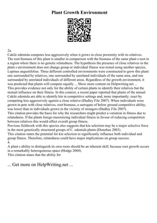 Plant Growth Environment
2a.
Cakile edentula competes less aggressively when it grows in close proximity with its relatives.
The root biomass of this plant is smaller in comparison with the biomass of the same plant s root in
a region where there is no genetic relatedness. The hypothesis the presence of close relatives in the
plant s environment does not change group or individual fitness was tested using another species,
Lupinus angustifolius. Three different controlled environments were constructed to grow this plant:
one surrounded by relatives, one surrounded by unrelated individuals of the same area, and one
surrounded by unrelated individuals of different areas. Regardless of the growth environment, it
was predicted that plants will compete equally ... Show more content on Helpwriting.net ...
This provides evidence not only for the ability of certain plants to identify their relatives but the
mutual influence on their fitness. In this context, a recent paper reported that plants of the annual
Cakile edentula are able to identify kin in competitive settings and, more importantly, react by
competing less aggressively against a close relative (Dudley File 2007). When individuals were
grown in pots with close relatives, root biomass, a surrogate of below ground competitive ability,
was lower than in individuals grown in the vicinity of strangers (Dudley File 2007).
This citation provides the basis for why the researchers might predict a variation in fitness due to
relatedness. If the plants forego maximizing individual fitness in favour of reducing competition
between relatives this would affect overall group fitness.
Previous fieldwork with this species also suggests that kin selection may be a major selective force
in the most genetically structured groups of C. edentula plants (Donohue 2003).
This citation states the potential for kin selection to significantly influence both individual and
group fitness. Therefore, relatedness could have major implications on group success.
4.
A plant s ability to distinguish its own roots should be an inherent skill, because root growth occurs
in a remarkably heterogeneous space (Hodge 2004).
This citation states that the ability for
... Get more on HelpWriting.net ...
 