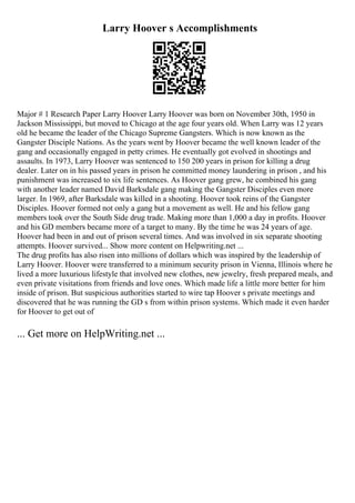 Larry Hoover s Accomplishments
Major # 1 Research Paper Larry Hoover Larry Hoover was born on November 30th, 1950 in
Jackson Mississippi, but moved to Chicago at the age four years old. When Larry was 12 years
old he became the leader of the Chicago Supreme Gangsters. Which is now known as the
Gangster Disciple Nations. As the years went by Hoover became the well known leader of the
gang and occasionally engaged in petty crimes. He eventually got evolved in shootings and
assaults. In 1973, Larry Hoover was sentenced to 150 200 years in prison for killing a drug
dealer. Later on in his passed years in prison he committed money laundering in prison , and his
punishment was increased to six life sentences. As Hoover gang grew, he combined his gang
with another leader named David Barksdale gang making the Gangster Disciples even more
larger. In 1969, after Barksdale was killed in a shooting. Hoover took reins of the Gangster
Disciples. Hoover formed not only a gang but a movement as well. He and his fellow gang
members took over the South Side drug trade. Making more than 1,000 a day in profits. Hoover
and his GD members became more of a target to many. By the time he was 24 years of age.
Hoover had been in and out of prison several times. And was involved in six separate shooting
attempts. Hoover survived... Show more content on Helpwriting.net ...
The drug profits has also risen into millions of dollars which was inspired by the leadership of
Larry Hoover. Hoover were transferred to a minimum security prison in Vienna, Illinois where he
lived a more luxurious lifestyle that involved new clothes, new jewelry, fresh prepared meals, and
even private visitations from friends and love ones. Which made life a little more better for him
inside of prison. But suspicious authorities started to wire tap Hoover s private meetings and
discovered that he was running the GD s from within prison systems. Which made it even harder
for Hoover to get out of
... Get more on HelpWriting.net ...
 