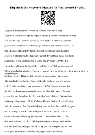 Disguise in Shakespeare s Measure for Measure and Twelfth...
Disguise in Shakespeare s Measure for Measure and Twelfth Night
Disguise is a device Shakespeare employs frequently in both Measure for Measure
and Twelfth Night. It allows a disguised character like the Duke of Vienna to
glean information that would otherwise go unknown, and a character like Viola to
take advantage of potentially beneficial situations. It gives these characters
access to worlds that might otherwise be denied; for the Duke, he can now haunt
assemblies / Where youth and cost a witless bravery keeps (1.4.9 10). For
Viola, she might serve the duke (1.2.51) and thus hopefully keep company with
Olivia, who also lost a brother. Disguise is especially appropriate in the ... Show more content on
Helpwriting.net ...
She hopes to serve Olivia so that, being in the same company as a woman
who has also lost her brother, Viola might make [her] own occasion mellow
(1.2.39) before she is delivered to the world (1.2.38). From the moment that
she takes on this new appearance, however, her plans fall victim to the same
excess that runs throughout the play. Instead of simply being in Orsino s favor
and thus gaining access to Olivia, Viola quickly wins Orsino s devout affection.
Valentine comments that Orsino hath known you but three days, and already you
are / no stranger (1.4.1 4). Viola s disguise achieves her purpose, however:
Orsino tells her to address thy gait unto her, / ... stand at her doors, / ... Till
thou have audience (1.4.15 18). While pursuing Olivia, though, Viola falls in
love with the Duke, saying to him, I ll do my best / To woo your lady and then
aside, yet a barful strife / Whoe er I woo, myself would be his wife
 