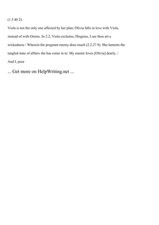 (1.5.40 2).
Viola is not the only one affected by her plan; Olivia falls in love with Viola,
instead of with Orsino. In 2.2, Viola exclaims, Disguise, I see thou art a
wickedness / Wherein the pregnant enemy does much (2.2.27 8). She laments the
tangled state of affairs she has come in to: My master loves [Olivia] dearly, /
And I, poor
... Get more on HelpWriting.net ...
 