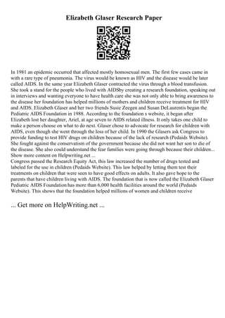 Elizabeth Glaser Research Paper
In 1981 an epidemic occurred that affected mostly homosexual men. The first few cases came in
with a rare type of pneumonia. The virus would be known as HIV and the disease would be later
called AIDS. In the same year Elizabeth Glaser contracted the virus through a blood transfusion.
She took a stand for the people who lived with AIDSby creating a research foundation, speaking out
in interviews and wanting everyone to have health care she was not only able to bring awareness to
the disease her foundation has helped millions of mothers and children receive treatment for HIV
and AIDS. Elizabeth Glaser and her two friends Susie Zeegen and Susan DeLaurentis began the
Pediatric AIDS Foundation in 1988. According to the foundation s website, it began after
Elizabeth lost her daughter, Ariel, at age seven to AIDS related illness. It only takes one child to
make a person choose on what to do next. Glaser chose to advocate for research for children with
AIDS, even though she went through the loss of her child. In 1990 the Glasers ask Congress to
provide funding to test HIV drugs on children because of the lack of research (Pedaids Website).
She fought against the conservatism of the government because she did not want her son to die of
the disease. She also could understand the fear families were going through because their children...
Show more content on Helpwriting.net ...
Congress passed the Research Equity Act, this law increased the number of drugs tested and
labeled for the use in children (Pedaids Website). This law helped by letting them test their
treatments on children that were seen to have good effects on adults. It also gave hope to the
parents that have children living with AIDS. The foundation that is now called the Elizabeth Glaser
Pediatric AIDS Foundation has more than 6,000 health facilities around the world (Pedaids
Website). This shows that the foundation helped millions of women and children receive
... Get more on HelpWriting.net ...
 
