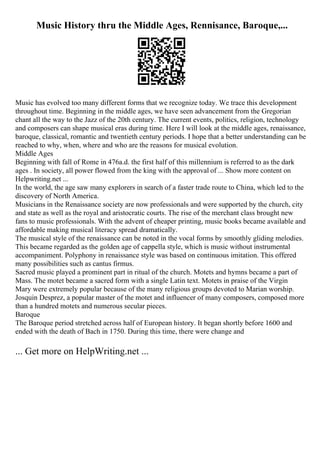 Music History thru the Middle Ages, Rennisance, Baroque,...
Music has evolved too many different forms that we recognize today. We trace this development
throughout time. Beginning in the middle ages, we have seen advancement from the Gregorian
chant all the way to the Jazz of the 20th century. The current events, politics, religion, technology
and composers can shape musical eras during time. Here I will look at the middle ages, renaissance,
baroque, classical, romantic and twentieth century periods. I hope that a better understanding can be
reached to why, when, where and who are the reasons for musical evolution.
Middle Ages
Beginning with fall of Rome in 476a.d. the first half of this millennium is referred to as the dark
ages . In society, all power flowed from the king with the approval of ... Show more content on
Helpwriting.net ...
In the world, the age saw many explorers in search of a faster trade route to China, which led to the
discovery of North America.
Musicians in the Renaissance society are now professionals and were supported by the church, city
and state as well as the royal and aristocratic courts. The rise of the merchant class brought new
fans to music professionals. With the advent of cheaper printing, music books became available and
affordable making musical literacy spread dramatically.
The musical style of the renaissance can be noted in the vocal forms by smoothly gliding melodies.
This became regarded as the golden age of cappella style, which is music without instrumental
accompaniment. Polyphony in renaissance style was based on continuous imitation. This offered
many possibilities such as cantus firmus.
Sacred music played a prominent part in ritual of the church. Motets and hymns became a part of
Mass. The motet became a sacred form with a single Latin text. Motets in praise of the Virgin
Mary were extremely popular because of the many religious groups devoted to Marian worship.
Josquin Desprez, a popular master of the motet and influencer of many composers, composed more
than a hundred motets and numerous secular pieces.
Baroque
The Baroque period stretched across half of European history. It began shortly before 1600 and
ended with the death of Bach in 1750. During this time, there were change and
... Get more on HelpWriting.net ...
 