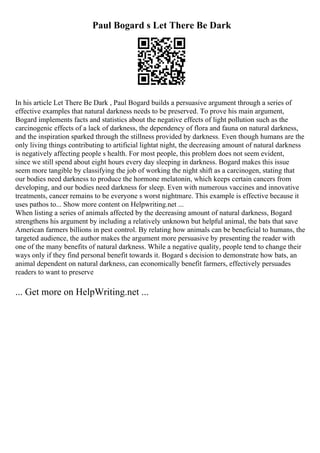 Paul Bogard s Let There Be Dark
In his article Let There Be Dark , Paul Bogard builds a persuasive argument through a series of
effective examples that natural darkness needs to be preserved. To prove his main argument,
Bogard implements facts and statistics about the negative effects of light pollution such as the
carcinogenic effects of a lack of darkness, the dependency of flora and fauna on natural darkness,
and the inspiration sparked through the stillness provided by darkness. Even though humans are the
only living things contributing to artificial lightat night, the decreasing amount of natural darkness
is negatively affecting people s health. For most people, this problem does not seem evident,
since we still spend about eight hours every day sleeping in darkness. Bogard makes this issue
seem more tangible by classifying the job of working the night shift as a carcinogen, stating that
our bodies need darkness to produce the hormone melatonin, which keeps certain cancers from
developing, and our bodies need darkness for sleep. Even with numerous vaccines and innovative
treatments, cancer remains to be everyone s worst nightmare. This example is effective because it
uses pathos to... Show more content on Helpwriting.net ...
When listing a series of animals affected by the decreasing amount of natural darkness, Bogard
strengthens his argument by including a relatively unknown but helpful animal, the bats that save
American farmers billions in pest control. By relating how animals can be beneficial to humans, the
targeted audience, the author makes the argument more persuasive by presenting the reader with
one of the many benefits of natural darkness. While a negative quality, people tend to change their
ways only if they find personal benefit towards it. Bogard s decision to demonstrate how bats, an
animal dependent on natural darkness, can economically benefit farmers, effectively persuades
readers to want to preserve
... Get more on HelpWriting.net ...
 