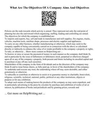 What Are The Objectives Of A Company Aims And Objectives
Policies are the ends towards which activity is aimed. They represent not only the end point of
planning but also the end toward which organizing, staffing, leading and controlling are aimed.
The objectives for which the company is established are:
To imports and exports, buy, sell and trade in manufacture and mill supplies, fire engines, trucks,
vehicles, machine tools, machine shops, processes and electric supplies and appliances.
To carry on any other business, whether manufacturing or otherwise, which may seem to the
company capable of being conveniently carried on in connection with the above or calculated
directly or indirectly to enhance the value of or render profitable to the company s property or rights.
To take, or otherwise ... Show more content on Helpwriting.net ...
To borrow or raise or secure the payment of money in such manner as the company shall think fit,
and in particular by the issue of debentures or debentures stock, perpetual or otherwise charged
upon all or any of the company s property, both present and future including its uncalled capital and
to purchase or pay off any such securities.
Shareholders of the company in the form of dividends and as the directors of the company may
think fit and to issue bonus shares, as fully paid up, in favor of the shareholders of the company.
To undertake and execute any trust, the undertaking where off may seem desirable, and either
gratuitously or otherwise.
To subscribe or contribute or otherwise to assist or to guarantee money to charitable, benevolent,
religious, scientific, technical, national, public, political or any other institutions, objects or
purpose or for any exhibition.
To adopt such means of making known the products of the company as may seem expedient, and
in particularly advertising in the press by circulars by purchase and exhibition of works of art or
interest, by publication of books and periodicals and by granting prizes, rewards and
... Get more on HelpWriting.net ...
 
