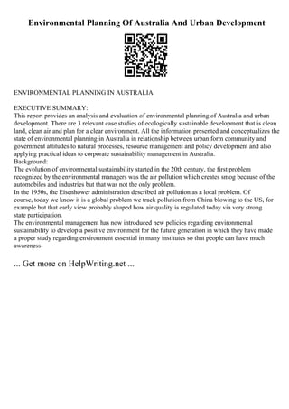 Environmental Planning Of Australia And Urban Development
ENVIRONMENTAL PLANNING IN AUSTRALIA
EXECUTIVE SUMMARY:
This report provides an analysis and evaluation of environmental planning of Australia and urban
development. There are 3 relevant case studies of ecologically sustainable development that is clean
land, clean air and plan for a clear environment. All the information presented and conceptualizes the
state of environmental planning in Australia in relationship between urban form community and
government attitudes to natural processes, resource management and policy development and also
applying practical ideas to corporate sustainability management in Australia.
Background:
The evolution of environmental sustainability started in the 20th century, the first problem
recognized by the environmental managers was the air pollution which creates smog because of the
automobiles and industries but that was not the only problem.
In the 1950s, the Eisenhower administration described air pollution as a local problem. Of
course, today we know it is a global problem we track pollution from China blowing to the US, for
example but that early view probably shaped how air quality is regulated today via very strong
state participation.
The environmental management has now introduced new policies regarding environmental
sustainability to develop a positive environment for the future generation in which they have made
a proper study regarding environment essential in many institutes so that people can have much
awareness
... Get more on HelpWriting.net ...
 