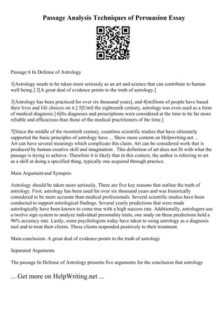Passage Analysis Techniques of Persuasion Essay
Passage 6 In Defense of Astrology
1[Astrology needs to be taken more seriously as an art and science that can contribute to human
well being.] 2[A great deal of evidence points to the truth of astrology.]
3[Astrology has been practiced for over six thousand years], and 4[millions of people have based
their lives and life choices on it.] 5[Until the eighteenth century, astrology was even used as a form
of medical diagnosis.] 6[Its diagnoses and prescriptions were considered at the time to be far more
reliable and efficacious than those of the medical practitioners of the time.]
7[Since the middle of the twentieth century, countless scientific studies that have ultimately
supported the basic principles of astrology have ... Show more content on Helpwriting.net ...
Art can have several meanings which complicate this claim. Art can be considered work that is
produced by human creative skill and imagination . This definition of art does not fit with what the
passage is trying to achieve. Therefore it is likely that in this context, the author is referring to art
as a skill at doing a specified thing, typically one acquired through practice.
Main Argument and Synopsis
Astrology should be taken more seriously. There are five key reasons that outline the truth of
astrology. First, astrology has been used for over six thousand years and was historically
considered to be more accurate than medical professionals. Several scientific studies have been
conducted to support astrological findings. Several yearly predictions that were made
astrologically have been known to come true with a high success rate. Additionally, astrologers use
a twelve sign system to analyze individual personality traits, one study on these predictions held a
96% accuracy rate. Lastly, some psychologists today have taken to using astrology as a diagnosis
tool and to treat their clients. These clients responded positively to their treatment.
Main conclusion: A great deal of evidence points to the truth of astrology
Separated Arguments
The passage In Defense of Astrology presents five arguments for the conclusion that astrology
... Get more on HelpWriting.net ...
 