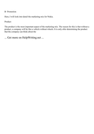 В· Promotion
Here, I will look into detail the marketing mix for Nokia.
Product
The product is the most important aspect of the marketing mix. The reason for this is that without a
product, a company will be like a vehicle without wheels. It is only after determining the product
that the company can think about the
... Get more on HelpWriting.net ...
 