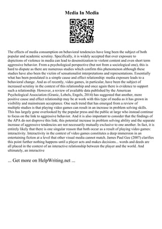 Media In Media
The effects of media consumption on behavioral tendencies have long been the subject of both
popular and academic scrutiny. Specifically, it is widely accepted that over exposure to
depictions of violence in media can lead to desensitization to violent content and even short term
aggressive behavior. From a psychological perspective (but not from a sociological one), this is
hard to dispute as there are numerous studies which confirm this phenomenon although these
studies have also been the victim of sensationalist interpretations and representations. Essentially
what has been postulated is a simple cause and effect relationship: media exposure leads to a
behavioral change. And as of recently, video games, in particular, have been the subject of
increased scrutiny in the context of this relationship and once again there is evidence to support
such a relationship. However, a review of available data published by the American
Psychological Association (Granic, Lobels, Engels, 2014) has suggested that another, more
positive cause and effect relationship may be at work with this type of media as it has grown in
visibility and mainstream acceptance. One such trend that has emerged from a review of
multiple studies is that playing video games can result in an increase in problem solving skills.
This has largely gone overlooked by the popular press and the public at large who instead continue
to focus on the link to aggressive behavior. And it is also important to consider that the findings of
the APA do not disprove this link; this potential increase in problem solving ability and the separate
increase of aggressive tendencies are not necessarily mutually exclusive to one another. In fact, it is
entirely likely that there is one singular reason that both occur as a result of playing video games:
interactivity. Interactivity in the context of video games constitutes a deep immersion in an
entertaining fiction at a level that other visual media cannot match. James Paul Gee (2007) clarifies
this point further nothing happens until a player acts and makes decisions... words and deeds are
all placed in the context of an interactive relationship between the player and the world. And
ultimately, an interactive
... Get more on HelpWriting.net ...
 