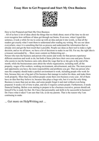 Essay How to Get Prepared and Start My Own Business
How to Get Prepared and Start My Own Business
. All of us have a lot of ideas about the things that we think about; most of the time we do not
even recognize how millions of ideas got through our brains. Even now, when I typed this
sentence, it took a while for me to come up with an idea and put it into words, so that all the
readers get exactly what I want them to understand after reading my writing. We use our ideas
everywhere, since it is something that lets us process and understand the information that we
already own and get the best result that is possible. People use ideas as their tool to make a right
decision, and as we all know, we have a lot of decisions to make in our life. For me, the right idea is
a treasure surrounded by ... Show more content on Helpwriting.net ...
Person who runs the business and person who assists and works for that person experience
different emotions and work to do, but both of these jobs have their own cons and pros. Person
who assists to run the business cares only about the wage that he or she gets in the end of the
month, while the businessman cares about the whole organization, including staff, all the
property, wages of his workers, working environment, advertisement, and else. The more power
and opportunity you have, the more responsibility and problems you get. That one person who
runs the company should make a perfect environment to work, including people who work for
him, because they are a big part of his business that manage to realize his ideas, and make them
work properly. More than one million people create their own business every year. All of them
have an idea that they believe in, because idea plays a huge role, but it is not the only thing.
Business is more than just an idea, and some people forget it and start without even being
prepared. It needs a lot of time to plan, and also it requires certain people. Furthermore, it needs
financial funding. Before even starting to prepare to be a business executive, person should ask
himself if he is ready for that. Do I have that personality and skills to be successful in business?
Do I have what it takes? I am sure that I do, so do my parents. That is the reason why I am
continuing to make
... Get more on HelpWriting.net ...
 