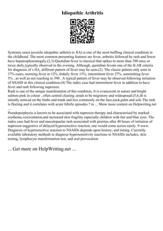Idiopathic Arthritis
Systemic onset juvenile idiopathic arthritis (s JIA) is one of the most baffling clinical condition in
the childhood. The most common presenting features are fever, arthritis followed by rash and fewer
have hepatosplenomegaly.(2,3).Quotidian fever is classical that spikes to more than 390 once or
twice daily,typically observed in the evening. Although, quotidian feveris one of the ILAR criteria
for diagnosis of s JIA, different pattern of fever may be seen.(2). The classic pattern only seen in
37% cases, morning fever in 12% ,bidaily fever 15%, intermittent fever 27%, unremitting fever
5% , as well as not reaching to 390 . A typical pattern of fever may be observed following initiation
of NSAID in this clinical condition.(4) The index case had intermittent fever in addition to have
fever and rash following naproxen.
Rash is one of the unique manifestation of this condition. It is evanescent in nature and bright
salmon pink in colour , often central clearing ,tends to be migratory and widespread.(5,6,)It is
initially noticed on the limbs and trunk and less commonly on the face,neck,palm and sole.The rash
is fleeting and it correlates with acute febrile episodes.7 to ... Show more content on Helpwriting.net
...
Pseudoporphyria is known to be associated with naproxen therapy and characterised by marked
erythema,vesciculation,and increased skin fragility especially children with fair and blue eyes. The
index case had fever and maculopaular rash associated with pruritus after 48 hours of initiation of
naproxen suggestive of delayed hypersensitive reaction, one would come across rarely. 9 www.
Diagnosis of hypersensitive reaction to NSAIDs depends upon history, and timing. Currently
available laboratory methods to diagnose hypersensitivity reactions to NSAIDs includes, skin
testing, lymphocyte transformation test, and oral provocation
... Get more on HelpWriting.net ...
 