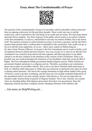 Essay about The Constitutionality of Prayer
The question of the constitutionality of prayer in our public schools and public school system has
been an ongoing controversy for the past three decades. There is only one way to end the
controversy, and it is pertinent to the well being of our youth and our nation. We must keep church
and state forever separate. Any form of prayer in the public school system is an explicit violation
of the first amendment, is coercive, and harmful to not only our nations children, but to the nation
itself. The question of prayer in school should never have even been a question, and the fact that it
remains three decades later is nothing short of unfaithful to the constitution. One could even go so
far as to call this issue unpatriotic, as we are... Show more content on Helpwriting.net ...
Or, take it from Thomas Jefferson. As he put it, the First Amendment serves in part to build a wall
of separation between church and state (Gaylor). Any way you put it it is clear to see that the First
Amendment was created to keep church and state separate, and allowing prayer in our public
schools is an obvious violation to the intentions of the creators of the Constitution. There is no
possible way one could misinterpret the intentions of our forefathers when they wrote the Bill of
Rights. The First Amendment forbids government funded religious activity. Public Schools are
government funded, and prayer is a religious activity. Therefore, according to our constitution,
prayer has no place in our public schools. This is not to say that a Christian child cannot pray to
God, or a Muslim child cannot pray to Allah, they just cannot do so during the time spent at school
or during school functions. This leaves the average elementary to high school student with a good
130 hours a week to do their worshiping, and this does not even include weekends (Education). If
the amendment itself is not clear enough, maybe a little history is. No one can argue that our
founders made America home in pursuit of religious freedom. This is fact. America was created
when our founding fathers fled religious persecution from their own government. Since the
beginning America has been a religious mosaic, blending Christians with Catholics and
... Get more on HelpWriting.net ...
 
