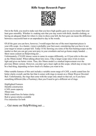Rifle Scope Research Paper
Out in the field, you need to make sure that you have high quality gear on you to ensure that your
hunt goes smoothly. Whether it s making sure that you stay warm with thick, durable clothing, or
having an adequate blade for when it s time to dress your kill, the best gear can mean the difference
between a successful hunt or an unproductive day in the woods.
Of all the gear you can have, however, I would argue that one of the most important pieces is
your rifle scope. As a hunter, vision is probably your best asset, considering that you have to see
your target to ensure a proper kill. Today I ll be showing you some of the best huntingscopes on the
market so that you can get your next prey in your crosshairs and not go home empty handed. ...
Show more content on Helpwriting.net ...
Unfortunately, CVLIFE doesn t seem to name its scopes differently, so I ll just refer to this one
as the 50mm model. When talking about lens sizes, I like a larger scope since it lets in more
light and gives me better vision. Thus, this 50mm model is a marked improvement over the
previous 40mm version. However, you don t get a laser sight on this scope, which may or may not
be a bad thing, depending on how much of a badass you want to be.
Other notable features of this unit include a variable zoom range of 6 24X, a multi coated lens for
better clarity overall, and the fact that it comes with rings to mount on a 20mm Weaver Dovetail
Rail. Unfortunately, the rings that come with the scope only attach to that rail, so if you have
something different (like a Picatinny), then you ll need to get a different set of rings.
Highlighted Features
Durable construction
6 24X zoom capacity
50mm lens
Multi coated lens for better clarity
Red or green reticles available
Five intensities for both
... Get more on HelpWriting.net ...
 