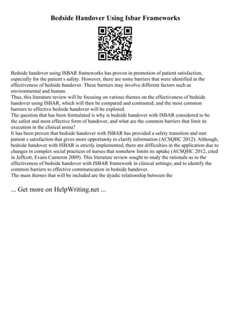 Bedside Handover Using Isbar Frameworks
Bedside handover using ISBAR frameworks has proven in promotion of patient satisfaction,
especially for the patient s safety. However, there are some barriers that were identified in the
effectiveness of bedside handover. These barriers may involve different factors such as
environmental and human.
Thus, this literature review will be focusing on various themes on the effectiveness of bedside
handover using ISBAR, which will then be compared and contrasted; and the most common
barriers to effective bedside handover will be explored.
The question that has been formulated is why is bedside handover with ISBAR considered to be
the safest and most effective form of handover, and what are the common barriers that limit its
execution in the clinical arena?
It has been proven that bedside handover with ISBAR has provided a safety transition and met
patient s satisfaction that gives more opportunity to clarify information (ACSQHC 2012). Although,
bedside handover with ISBAR is strictly implemented, there are difficulties in the application due to
changes in complex social practices of nurses that somehow limits its uptake (ACSQHC 2012, cited
in Jeffcott, Evans Cameron 2009). This literature review sought to study the rationale as to the
effectiveness of bedside handover with ISBAR framework in clinical settings; and to identify the
common barriers to effective communication in bedside handover.
The main themes that will be included are the dyadic relationship between the
... Get more on HelpWriting.net ...
 