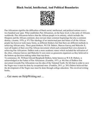 Black Social, Intellectual, And Political Boundaries
Pan Africanism signifies the difficulties of black social, intellectual, and political notions over a
two hundred year span. What establishes Pan Africanism, on the basic level, is the unity of Africans
worldwide. Pan Africanists believe that the African people in its entirety, which includes the
Diaspora and the African continent, does not just share common beginnings but also a common
destiny. (Asante, 1976, p. 97) This ideology of an intertwined past and future of all the African
people has however took many forms, as different thinkers feel that there are different methods in
achieving African unity. Three great thinkers, W.E.B. Dubois, Marcus Garvey
, and Malcolm X,
were all leaders of their own Pan African movement which each contained their own element in
achieving Pan Africanism. DuBois took a more academic stance which included the utilization of
the elites, whereas Garvey and Malcolm X were more so grassroots organizers as they believed in
the bottom up decision making rather than top down.
To commence, Dr. William Edward Burghardt DuBois, better known as W.E.B. Dubois, is
acknowledged as the Father of Pan Africanism. (Esedebe, 1971, p. 84) One of DuBois first
movement towards Pan Africanism was his idea of the Talented Tenth. He felt that in order to save
the Negro race it must be done by exceptional men. (Franklin, 2011, p. 301) Dubois believed that
the development of the Negro race must be done through college education. This involved writing
books,
... Get more on HelpWriting.net ...
 