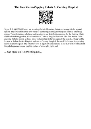 The Four Germ-Zapping Robots At Corning Hospital
Sayre, P.A. (WENY) Robots are invading Guthrie Hospitals, but do not worry it is for a good
reason. The new robots are a new wave of technology helping the hospitals sanitize operating
rooms. The robot adds a whole new dimension to our disinfecting process for the Guthrie Clinic,
said Barbara Pennypacker, Vice President of Guthrie Surgical Services. The four Xenex Germ
Zapping Robots, known as Hans Solo, will disinfect different areas of the hospital. Three will be
located at Robert Packer Hospital and one at Corning Hospital. Two will be located in operating
rooms at each hospital. The other two will in a patient care area and in the ICU at Robert Packard.
It really breaks down and exhibits pulses of ultraviolet light, and
... Get more on HelpWriting.net ...
 