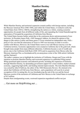 Manifest Destiny
While Manifest Destiny and territorial expansion created conflict with foreign nations, including
the Mexican American War (1846 1848), and within the United States, it worked to unify the
United States from 1830 to 1860 by strengthening the nation as a whole, creating economic
opportunities for people from all different walks of life, and expanding the United Statesthrough the
annexation of Texasand the acquisition of California from Mexico.
The United States became further united due to the continuous desire and procurement of new
territories. In President James Polk s 1845 Inaugural Address, he shared his opinion of the
danger to [the nation s] safety and future peace if Texas remained an independent state. Polk s
point of view was that the annexation of Texas in 1845 was necessary in order to avoid a
conflict with Mexico. However, the United States went to war with Mexico anyway over the
California territory. Economic opportunities were created in California due to the gold rush, which
brought many people from many different ethnicities. California became a seat of wealth and
power, due to the California Gold Rush (1848 1855) and its acquisition from Mexico after the
Mexican American War, as foreshadowed by an anonymous writer of the 1846 article California
and the National I
The author s purpose was to highlight the territories of California, Oregon and Texas with the
intention to promote Manifest Destiny and westward expansion in a published Whig journal.
Whigs promoted rapid economic and industrial growth, including the expansion of territories
through Manifest Destiny, by demanding government support for a more modern, market oriented
economy, suggesting high tariffs, and funding internal improvements. The term Manifest Destiny
was coined by John O Sullivan, the editor of the 1846 Democratic Review. He claimed in his
article that California will fall away from Mexico...and a population will soon be in actual
occupation of [it]. In stating this, he was foreshadowing the end of the war and the forced
Mexican cession of the territories of California and New Mexico to the United States in exchange
of $15 million.
Despite these amalgamating events, westward expansion engendered conflict not just
... Get more on HelpWriting.net ...
 