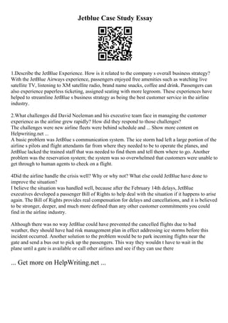 Jetblue Case Study Essay
1.Describe the JetBlue Experience. How is it related to the company s overall business strategy?
With the JetBlue Airways experience, passengers enjoyed free amenities such as watching live
satellite TV, listening to XM satellite radio, brand name snacks, coffee and drink. Passengers can
also experience paperless ticketing, assigned seating with more legroom. These experiences have
helped to streamline JetBlue s business strategy as being the best customer service in the airline
industry.
2.What challenges did David Neeleman and his executive team face in managing the customer
experience as the airline grew rapidly? How did they respond to those challenges?
The challenges were new airline fleets were behind schedule and ... Show more content on
Helpwriting.net ...
A basic problem was JetBlue s communication system. The ice storm had left a large portion of the
airline s pilots and flight attendants far from where they needed to be to operate the planes, and
JetBlue lacked the trained staff that was needed to find them and tell them where to go. Another
problem was the reservation system; the system was so overwhelmed that customers were unable to
get through to human agents to check on a flight.
4Did the airline handle the crisis well? Why or why not? What else could JetBlue have done to
improve the situation?
I believe the situation was handled well, because after the February 14th delays, JetBlue
executives developed a passenger Bill of Rights to help deal with the situation if it happens to arise
again. The Bill of Rights provides real compensation for delays and cancellations, and it is believed
to be stronger, deeper, and much more defined than any other customer commitments you could
find in the airline industry.
Although there was no way JetBlue could have prevented the cancelled flights due to bad
weather, they should have had risk management plan in effect addressing ice storms before this
incident occurred. Another solution to the problem would be to park incoming flights near the
gate and send a bus out to pick up the passengers. This way they wouldn t have to wait in the
plane until a gate is available or call other airlines and see if they can use there
... Get more on HelpWriting.net ...
 