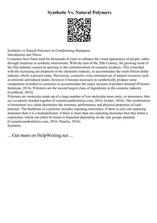Synthetic Vs. Natural Polymers
Synthetic vs Natural Polymers in Conditioning Shampoos
Introduction and Thesis
Cosmetics have been used for thousands of years to enhance the visual appearance of people, either
through ritualistic or aesthetic motivations. With the turn of the 20th Century, the growing trend of
the film industry caused an uprising in the commercialism of cosmetic products. This coincided
with the increasing development in the chemistry industry, to accommodate the multi billion dollar
industry which is present today. Previously, cosmetics were extracted out of natural resources such
as minerals and natural plants, however it became necessary to synthetically produce some
components included in cosmetics to accommodate the major increase in product demand (Polymer
Solutions, 2014). Polymers are the second largest class of ingredients in the cosmetic industry
(Lochhead, 2016).
Polymers are molecules made up of a large number of low molecular mass units, or monomers, that
are covalently bonded together (Cosmeticsandtoiletries.com, 2016; Gruber, 2016). The combination
of monomers in a chain determines the structure, performance and physical properties of each
polymer. The backbone of a polymer includes repeating monomers; if there is only one repeating
monomer than it is a homopolymer; if there is more than one repeating monomer then this forms a
copolymer, which can either be linear or branched depending on the side groups attached
(Cosmeticsandtoiletries.com, 2016; Draelos, 2016).
Synthetic
... Get more on HelpWriting.net ...
 