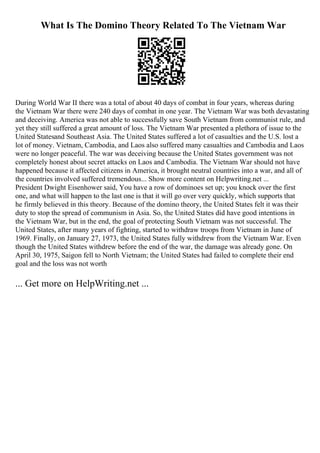What Is The Domino Theory Related To The Vietnam War
During World War II there was a total of about 40 days of combat in four years, whereas during
the Vietnam War there were 240 days of combat in one year. The Vietnam War was both devastating
and deceiving. America was not able to successfully save South Vietnam from communist rule, and
yet they still suffered a great amount of loss. The Vietnam War presented a plethora of issue to the
United Statesand Southeast Asia. The United States suffered a lot of casualties and the U.S. lost a
lot of money. Vietnam, Cambodia, and Laos also suffered many casualties and Cambodia and Laos
were no longer peaceful. The war was deceiving because the United States government was not
completely honest about secret attacks on Laos and Cambodia. The Vietnam War should not have
happened because it affected citizens in America, it brought neutral countries into a war, and all of
the countries involved suffered tremendous... Show more content on Helpwriting.net ...
President Dwight Eisenhower said, You have a row of dominoes set up; you knock over the first
one, and what will happen to the last one is that it will go over very quickly, which supports that
he firmly believed in this theory. Because of the domino theory, the United States felt it was their
duty to stop the spread of communism in Asia. So, the United States did have good intentions in
the Vietnam War, but in the end, the goal of protecting South Vietnam was not successful. The
United States, after many years of fighting, started to withdraw troops from Vietnam in June of
1969. Finally, on January 27, 1973, the United States fully withdrew from the Vietnam War. Even
though the United States withdrew before the end of the war, the damage was already gone. On
April 30, 1975, Saigon fell to North Vietnam; the United States had failed to complete their end
goal and the loss was not worth
... Get more on HelpWriting.net ...
 