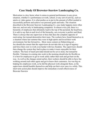 Case Study Of Brewster-Seaview Landscaping Co.
Motivation is a key factor when it comes to general performance in any given
situation, whether it s performance at work, school, or any sort of activity, such as
sports or video games. It is what pushes us to put in the amount of effort needed to
successfully perform and achieve our personal goals and tasks. The situation
described in the Brewster Seaview Landscaping Co. case study happens more often
than not, and not only in landscaping companies. In almost every job, there is a
hierarchy of employees that ultimately lead to the top of the pyramid, the head boss.
It is safe to say that at each level of the hierarchy, not everyone is perfect and liked.
There is always that one supervisor or boss that does the complete opposite of
motivating, but instead demoralize their team. The workers have found themselves in
a situation where last summer they were in high spirits and loved their work
environment, but fast forward to... Show more content on Helpwriting.net ...
Joe should also ensure that the supervisors do not take this as a sign of urgency
and force their crew to work even harder with less freedom. The supervisors should
then change the system they had in place to make it more enjoyable for their
workers. The hour of lunch provided should not be set in stone, but instead be
flexible. Tolerance in coming into work in the morning should also be flexible as
it is best for employees to get to work safely rather than rush and get hurt on the
way. As well as the changes noted earlier, their workers should be able to have fun
working around each other again and get to know their customers. Joe was big on
helping his employees work, as he did the physical work alongside them, so the
supervisors should humble themselves and help out their crew once in a while. This
short term action plan should improve the immediate overall effectiveness of
Brewster Seaview
 