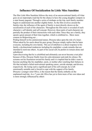 Influence Of Socialization In Little Miss Sunshine
The film Little Miss Sunshine follows the story of an unconventional family of 6 that
goes on an impromptu road trip for the chance to have the young daughter compete in
a state beauty pageant. Through a series of mishaps on the trip, each family member
begins to understand one another slightly better. As the film revolves around the
familys trip, the influence of the agent of family is most directly shown on the
socialization of each of the characters. Throughout the film more is revealed of each
character s self identity and self concept. However, these parts of each character are
partially the product of their interactions with each other. Since they are a family, they
spend a great amount of their time together, which is exhibited in... Show more
content on Helpwriting.net ...
Priding himself on his uninterested nature, Dwayne takes upon the role of a loner .
When asked by his uncle about his peer group, Dwayne simply replies that he hates
everyone, including his own family. This act of rebellion is a direct response to his
family s dysfunctional tendencies including his stepfather s crude remarks that are
intended to motivate others. As part of his social self, he prefers to remain alone and
unbothered.
Upon discovering that he is colorblind and ultimately can never become a test pilot
because of this, Dwayne finally loses his calm demeanor and ends his silence. He
screams out his frustration toward his family and it is implied that he didn t want to
become anything like his stepfather, uncle, or mother after watching their failures in
life that included a failed motivational speaking career, suicide attempt, and divorce
respectively. By losing such a significant part of his self concept, he is left
emotionally unstable and is forced to cope with the support of his family.
Dwayne s younger sister Olive, is the reason that the family embarks on the
unplanned road trip. As a 7 year old, Olive has yet to form more of her own ideas and
is more strongly influenced by others
 