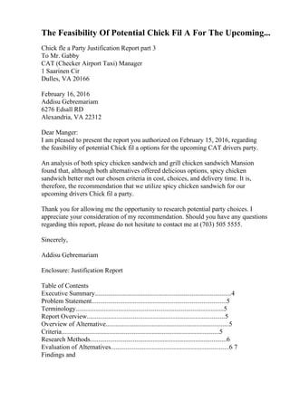 The Feasibility Of Potential Chick Fil A For The Upcoming...
Chick fle a Party Justification Report part 3
To Mr. Gabby
CAT (Checker Airport Taxi) Manager
1 Saarinen Cir
Dulles, VA 20166
February 16, 2016
Addisu Gebremariam
6276 Edsall RD
Alexandria, VA 22312
Dear Manger:
I am pleased to present the report you authorized on February 15, 2016, regarding
the feasibility of potential Chick fil a options for the upcoming CAT drivers party.
An analysis of both spicy chicken sandwich and grill chicken sandwich Mansion
found that, although both alternatives offered delicious options, spicy chicken
sandwich better met our chosen criteria in cost, choices, and delivery time. It is,
therefore, the recommendation that we utilize spicy chicken sandwich for our
upcoming drivers Chick fil a party.
Thank you for allowing me the opportunity to research potential party choices. I
appreciate your consideration of my recommendation. Should you have any questions
regarding this report, please do not hesitate to contact me at (703) 505 5555.
Sincerely,
Addisu Gebremariam
Enclosure: Justification Report
Table of Contents
Executive Summary...................................................................................4
Problem Statement..................................................................................5
Terminology..........................................................................................5
Report Overview....................................................................................5
Overview of Alternative...........................................................................5
Criteria................................................................................................5
Research Methods...................................................................................6
Evaluation of Alternatives........................................................................6 7
Findings and
 