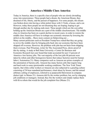 America s Middle Class America
Today in America, there is a specific class of people who are slowly dwindling
away into nonexistence. These people had a dream, the American Dream, they
dreamed of life, liberty, and the pursuit of happiness. For some people, this dream
was broken down into having a white picket fence with 2.5 kids, a house, and a car.
However, today these people are not dreaming they are hoping; hoping to get
through another day by making ends meet. These people which are the core pillar
holding up the American Dream are a part of the middle classAmericans. The middle
class in America has been on a quick decline in recent years; in order to restore the
middle class America will have to reshape our economic structure by lowering the
deficit on the middle... Show more content on Helpwriting.net ...
Many current politicians such as President Trump have stated that they are going
to revive the middle class by bringing jobs back into our economy that have been
shipped off overseas. However, the problem with jobs has not been from shipping
them overseas. Paul Wiseman, writer for The Associated Press, shows proof of
this by stating, A study at Ball State University s Center for Business and
Economic Research last year found that trade accounted for just 13 percent of
America s lost factory jobs. The vast majority of the lost jobs 88 percent were
taken by robots and other homegrown factors that reduce factories need for human
labor ( Automation 21). Many companies such as Amazon are prime examples of
the automation of factory jobs. Amazon has many factory jobs that require long
and hard work in some questionable working conditions. The New York Times
reports, that white collar workers at Amazon are also subjected to a grueling culture
consisting of 24 hour mandated performance, ritual abuse by bosses, and the annual
arbitrary culling of employees, referred to as purposeful Darwinism in company
dialect (qtd. in Means 21). Amazon did fix the worker problem; but, not by changing
job conditions or managers. Instead, they fire the workers and simply replace them
with Kiva robots that would do the job complaint free (Means 21).
 