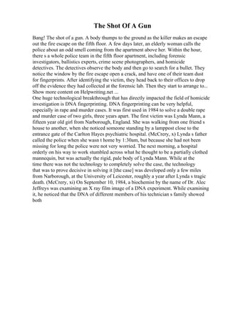 The Shot Of A Gun
Bang! The shot of a gun. A body thumps to the ground as the killer makes an escape
out the fire escape on the fifth floor. A few days later, an elderly woman calls the
police about an odd smell coming from the apartment above her. Within the hour,
there s a whole police team in the fifth floor apartment, including forensic
investigators, ballistics experts, crime scene photographers, and homicide
detectives. The detectives observe the body and then go to search for a bullet. They
notice the window by the fire escape open a crack, and have one of their team dust
for fingerprints. After identifying the victim, they head back to their offices to drop
off the evidence they had collected at the forensic lab. Then they start to arrange to...
Show more content on Helpwriting.net ...
One huge technological breakthrough that has directly impacted the field of homicide
investigation is DNA fingerprinting. DNA fingerprinting can be very helpful,
especially in rape and murder cases. It was first used in 1984 to solve a double rape
and murder case of two girls, three years apart. The first victim was Lynda Mann, a
fifteen year old girl from Narborough, England. She was walking from one friend s
house to another, when she noticed someone standing by a lamppost close to the
entrance gate of the Carlton Hayes psychiatric hospital. (McCrery, x) Lynda s father
called the police when she wasn t home by 1:30am, but because she had not been
missing for long the police were not very worried. The next morning, a hospital
orderly on his way to work stumbled across what he thought to be a partially clothed
mannequin, but was actually the rigid, pale body of Lynda Mann. While at the
time there was not the technology to completely solve the case, the technology
that was to prove decisive in solving it [the case] was developed only a few miles
from Narborough, at the University of Leicester, roughly a year after Lynda s tragic
death. (McCrery, xi) On September 10, 1984, a biochemist by the name of Dr. Alec
Jeffreys was examining an X ray film image of a DNA experiment. While examining
it, he noticed that the DNA of different members of his technician s family showed
both
 