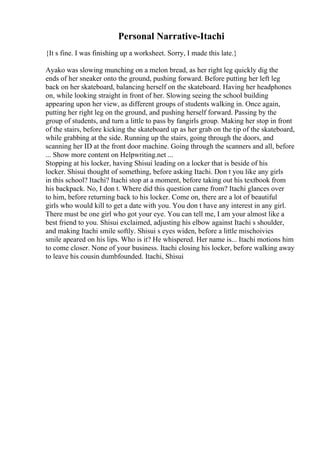 Personal Narrative-Itachi
{It s fine. I was finishing up a worksheet. Sorry, I made this late.}
Ayako was slowing munching on a melon bread, as her right leg quickly dig the
ends of her sneaker onto the ground, pushing forward. Before putting her left leg
back on her skateboard, balancing herself on the skateboard. Having her headphones
on, while looking straight in front of her. Slowing seeing the school building
appearing upon her view, as different groups of students walking in. Once again,
putting her right leg on the ground, and pushing herself forward. Passing by the
group of students, and turn a little to pass by fangirls group. Making her stop in front
of the stairs, before kicking the skateboard up as her grab on the tip of the skateboard,
while grabbing at the side. Running up the stairs, going through the doors, and
scanning her ID at the front door machine. Going through the scanners and all, before
... Show more content on Helpwriting.net ...
Stopping at his locker, having Shisui leading on a locker that is beside of his
locker. Shisui thought of something, before asking Itachi. Don t you like any girls
in this school? Itachi? Itachi stop at a moment, before taking out his textbook from
his backpack. No, I don t. Where did this question came from? Itachi glances over
to him, before returning back to his locker. Come on, there are a lot of beautiful
girls who would kill to get a date with you. You don t have any interest in any girl.
There must be one girl who got your eye. You can tell me, I am your almost like a
best friend to you. Shisui exclaimed, adjusting his elbow against Itachi s shoulder,
and making Itachi smile softly. Shisui s eyes widen, before a little mischoivies
smile apeared on his lips. Who is it? He whispered. Her name is... Itachi motions him
to come closer. None of your business. Itachi closing his locker, before walking away
to leave his cousin dumbfounded. Itachi, Shisui
 